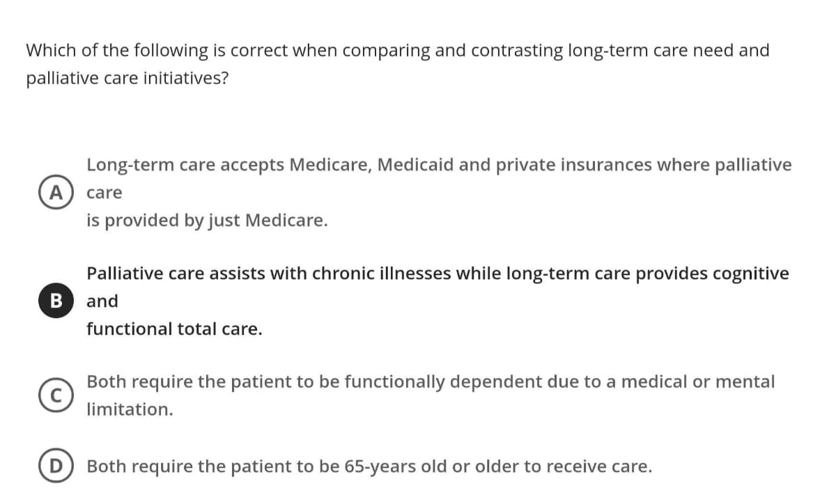 Which of the following is correct when comparing and contrasting long-term care need and
palliative care initiatives?
A
B
Long-term care accepts Medicare, Medicaid and private insurances where palliative
care
is provided by just Medicare.
Palliative care assists with chronic illnesses while long-term care provides cognitive
and
functional total care.
(c)
Both require the patient to be functionally dependent due to a medical or mental
limitation.
Both require the patient to be 65-years old or older to receive care.