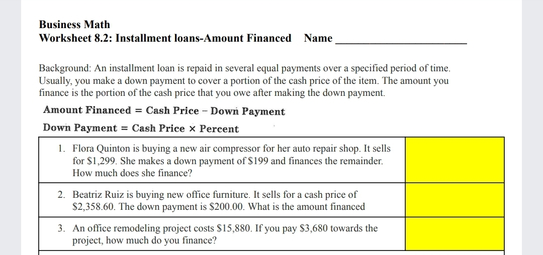 Business Math
Worksheet 8.2: Installment loans-Amount Financed Name
Background: An installment loan is repaid in several equal payments over a specified period of time.
Usually, you make a down payment to cover a portion of the cash price of the item. The amount you
finance is the portion of the cash price that you owe after making the down payment.
Amount Financed = Cash Price - Down Payment
Down Payment = Cash Price x Percent
1. Flora Quinton is buying a new air compressor for her auto repair shop. It sells
for $1,299. She makes a down payment of $199 and finances the remainder.
How much does she finance?
2. Beatriz Ruiz is buying new office furniture. It sells for a cash price of
$2,358.60. The down payment is $200.00. What is the amount financed
3. An office remodeling project costs $15,880. If you pay $3,680 towards the
project, how much do you finance?