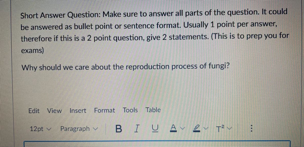 Short Answer Question: Make sure to answer all parts of the question. It could
be answered as bullet point or sentence format. Usually 1 point per answer,
therefore if this is a 2 point question, give 2 statements. (This is to prep you for
exams)
Why should we care about the reproduction process of fungi?
Edit View Insert Format Tools Table
12pt ✓ Paragraph
BIU Avev T²: