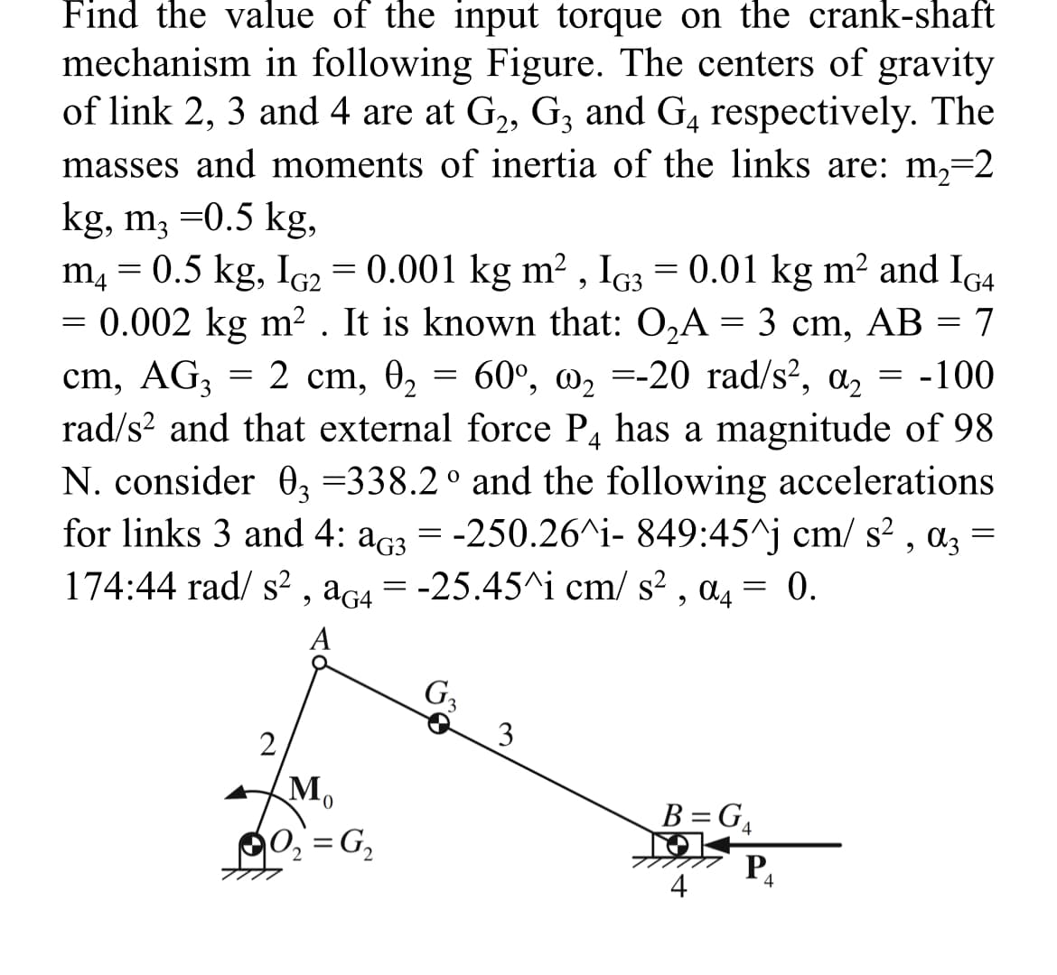 Find the value of the input torque on the crank-shaft
mechanism in following Figure. The centers of gravity
of link 2, 3 and 4 are at G₂, G3 and G4 respectively. The
masses and moments of inertia of the links are: m₂=2
kg, m3 =0.5 kg,
m4 = 0.5 kg, IG2 = 0.001 kg m², IG3 = 0.01 kg m² and IG4
= 0.002 kg m². It is known that: O₂A = 3 cm, AB = 7
cm, AG3 = 2 cm, 0₂ = 60°, @₂=-20 rad/s², a₂ = -100
rad/s² and that external force P4 has a magnitude of 98
N. consider 03 =338.2° and the following accelerations
for links 3 and 4: a3 = -250.26^i- 849:45^j cm/ s², α3 =
A3
174:44 rad/ s², aG4 = -25.45^i cm/s², a4 = 0.
A
2
Mo
0
10₂=G₂
G₂
3
B=G4
P₁
