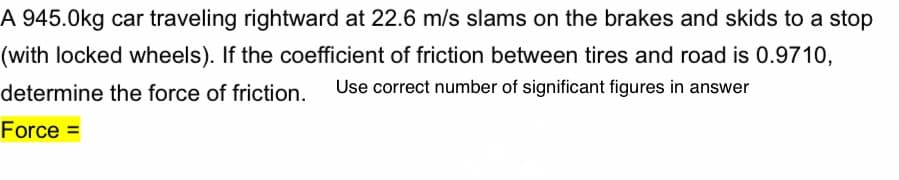A 945.0kg car traveling rightward at 22.6 m/s slams on the brakes and skids to a stop
(with locked wheels). If the coefficient of friction between tires and road is 0.9710,
determine the force of friction.
Use correct number of significant figures in answer
Force =
