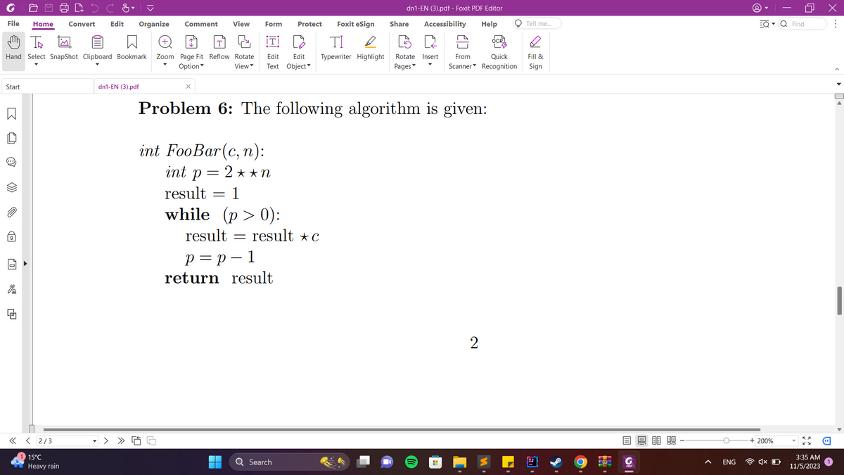 File Home Convert Edit Organize Comment View
m Th
Hand Select SnapShot Clipboard Bookmark Zoom Page Fit Reflow Rotate
Option
View
Start
B
O
>>>
0
di
<< <2/3
15°C
Heavy rain
dn1-EN (3).pdf
L
Form
Foxit eSign
ΤΙ D
Edit Edit Typewriter Highlight Rotate Insert From
Text Object
Pages
=
result
p = p 1
return result
Protect
Problem 6: The following algorithm is given:
int FooBar (c, n):
int p = 2**N
result
= 1
while (p>0):
result c
dn1-EN (3).pdf - Foxit PDF Editor
Accessibility Help
Q Search
Share
H
Quick
Scanner Recognition
2
O Tell me...
W.
Fill &
Sign
13
m|
ENG
EQ▾ Q Find
+ 200%
o
4x D
3:35 AM
11/5/2023
X