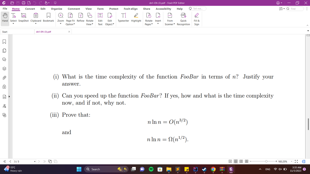 Foxit eSign
File Home Convert Edit Organize Comment View Form Protect
m Th
ΤΙ D
Hand Select SnapShot Clipboard Bookmark Zoom Page Fit Reflow Rotate Edit Edit Typewriter Highlight Rotate Insert From
Option
View Text
Object
Pages
Start
B O
>>>
0
di
<< < 3/3
15°C
Heavy rain
dn1-EN (3).pdf
x
S
dn1-EN (3).pdf - Foxit PDF Editor
Accessibility Help
and
Share
(i) What is the time complexity of the function FooBar in terms of n? Justify your
answer.
Q Search
(ii) Can you speed up the function FooBar? If yes, how and what is the time complexity
now, and if not, why not.
(iii) Prove that:
O Tell me...
Quick Fill &
Scanner Recognition Sign
n ln n = 0(n³/²)
· In n = N(n¹/²).
H
13-
O |
8888
ENG
EQ▾ Q Find
o
183.25%
1x O
KY
3:35 AM
11/5/2023
X