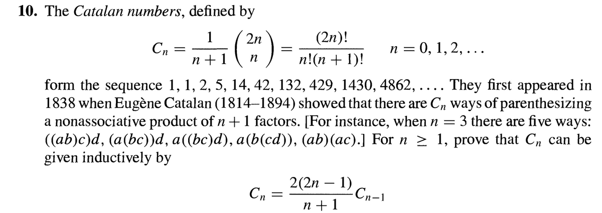 10. The Catalan numbers, defined by
Cn
=
1
n + 1
(
2n
n
=
(2n)!
n = 0, 1, 2, . . .
n!(n + 1)!
form the sequence 1, 1, 2, 5, 14, 42, 132, 429, 1430, 4862, .... They first appeared in
1838 when Eugène Catalan (1814-1894) showed that there are C, ways of parenthesizing
a nonassociative product of n + 1 factors. [For instance, when n =
3 there are five ways:
((ab)c)d, (a(bc))d, a((bc)d), a(b(cd)), (ab)(ac).] For n ≥ 1, prove that С can be
given inductively by
2(2n
-
Сп
=
1)
·Сn−1
n+1