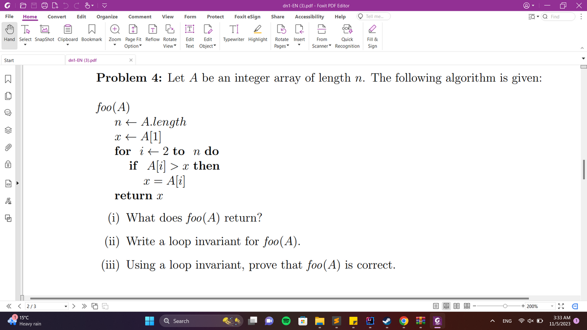 File Home Convert Edit Organize Comment View
m Th
Hand Select SnapShot Clipboard Bookmark Zoom Page Fit Reflow Rotate
Option
View
Start
B
O
>>>
0
di
<< <2/3
15°C
Heavy rain
dn1-EN (3).pdf
X
foo(A)
L
Form Protect
return x
Foxit eSign
ΤΙ D
Edit Edit Typewriter Highlight Rotate Insert From
Text Object
Pages
n← A.length
x ← A[1]
for i 2 to n do
if A[i]> x then
X = A[i]
dn1-EN (3).pdf - Foxit PDF Editor
Accessibility Help
Share
Problem 4: Let A be an integer array of length n. The following algorithm is given:
Q Search
O Tell me...
(i) What does foo(A) return?
(ii) Write a loop invariant for foo(A).
(iii) Using a loop invariant, prove that foo(A) is correct.
Quick Fill &
Scanner Recognition Sign
H
m|
ENG
EQ▾ Q Find
+ 200%
0
X
4x D
3:33 AM
11/5/2023