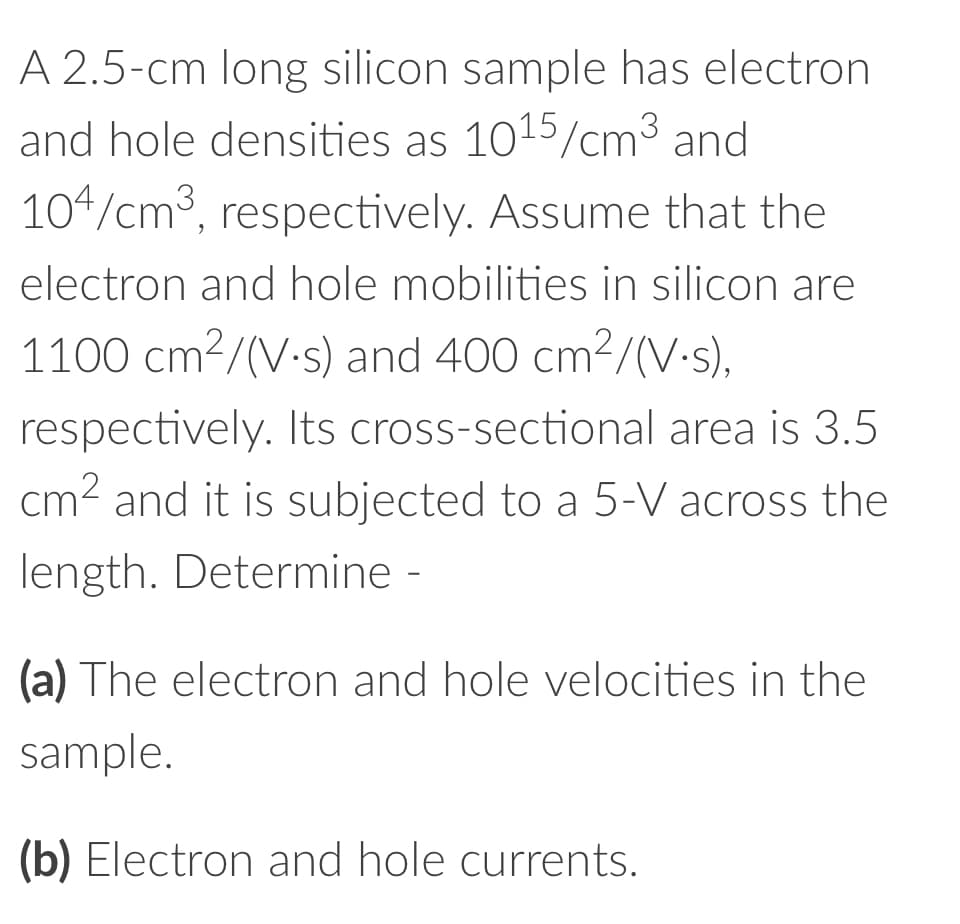 A 2.5-cm long silicon sample has electron
and hole densities as 1015/cm³ and
104/cm³, respectively. Assume that the
electron and hole mobilities in silicon are
1100 cm²/(V-s) and 400 cm²/(V-s),
respectively. Its cross-sectional area is 3.5
cm² and it is subjected to a 5-V across the
length. Determine -
(a) The electron and hole velocities in the
sample.
(b) Electron and hole currents.