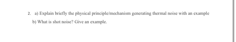 2. a) Explain briefly the physical principle/mechanism generating thermal noise with an example
b) What is shot noise? Give an example.
