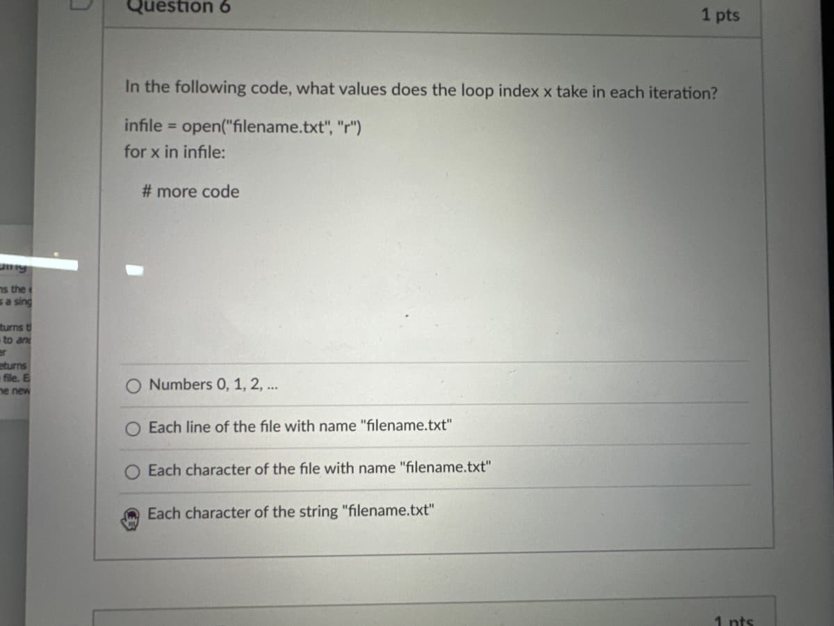 ns the
sa sing
turns t
to and
er
eturns
file. E
he new
C
Question 6
In the following code, what values does the loop index x take in each iteration?
infile = open("filename.txt", "r")
for x in infile:
# more code
Numbers 0, 1, 2, ...
Each line of the file with name "filename.txt"
Each character of the file with name "filename.txt"
1 pts
Each character of the string "filename.txt"
1 pts