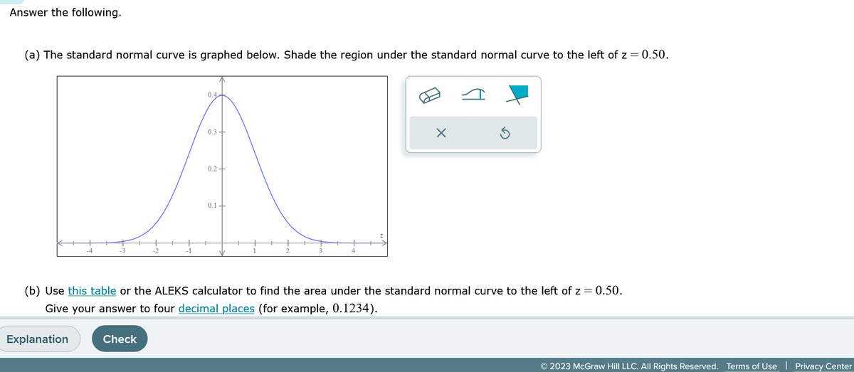 Answer the following.
(a) The standard normal curve is graphed below. Shade the region under the standard normal curve to the left of z = 0.50.
Explanation
0.4
Check
0.3 +
0.2+
0.1+
(b) Use this table or the ALEKS calculator to find the area under the standard normal curve to the left of z = 0.50.
Give your answer to four decimal places (for example, 0.1234).
×
© 2023 McGraw Hill LLC. All Rights Reserved. Terms of Use Privacy Center