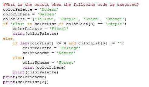 #What is the output when the following code is executed?
colorPalette = 'Modern'
colorScheme = 'Garden'
colorList =
if 'Pink' in colorList or colorList[3]
['Yellow', 'Purple', 'Green', 'Orange']
== 'Purple ':
colorPalette = 'Floral'
print (colorPalette)
else:
if len (colorList) <= 4 and colorList[0] !=
colorPalette = 'Foliage'
colorScheme = 'Nature
else:
colorScheme = 'Forest'
print (colorScheme)
print (colorPalette)
print (colorScheme)
print (colorList [2])
