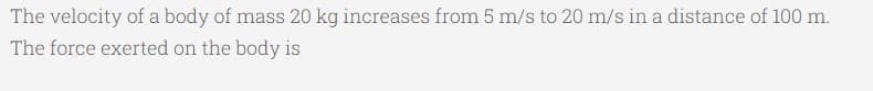 The velocity of a body of mass 20 kg increases from 5 m/s to 20 m/s in a distance of 100 m.
The force exerted on the body is
