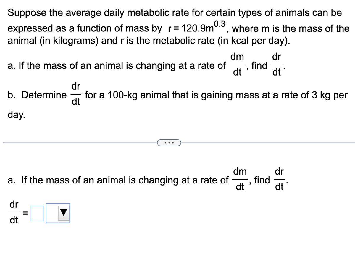 0.3
Suppose the average daily metabolic rate for certain types of animals can be
expressed as a function of mass by r= 120.9m where m is the mass of the
animal (in kilograms) and r is the metabolic rate (in kcal per day).
"
dm
dr
dt
a. If the mass of an animal is changing at a rate of find
dt
b. Determine for a 100-kg animal that is gaining mass at a rate of 3 kg per
day.
dr
dt
...
dr
dt
"
dm
a. If the mass of an animal is changing at a rate of
dt
"
find
dr
기
dt