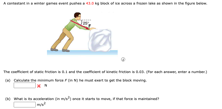 A contestant in a winter games event pushes a 43.0 kg block of ice across a frozen lake as shown in the figure below.
25°
The coefficient of static friction is 0.1 and the coefficient of kinetic friction is 0.03. (For each answer, enter a number.)
(a) Calculate the minimum force F (in N) he must exert to get the block moving.
(b) What is its acceleration (in m/s2) once it starts to move, if that force is maintained?
m/s2

