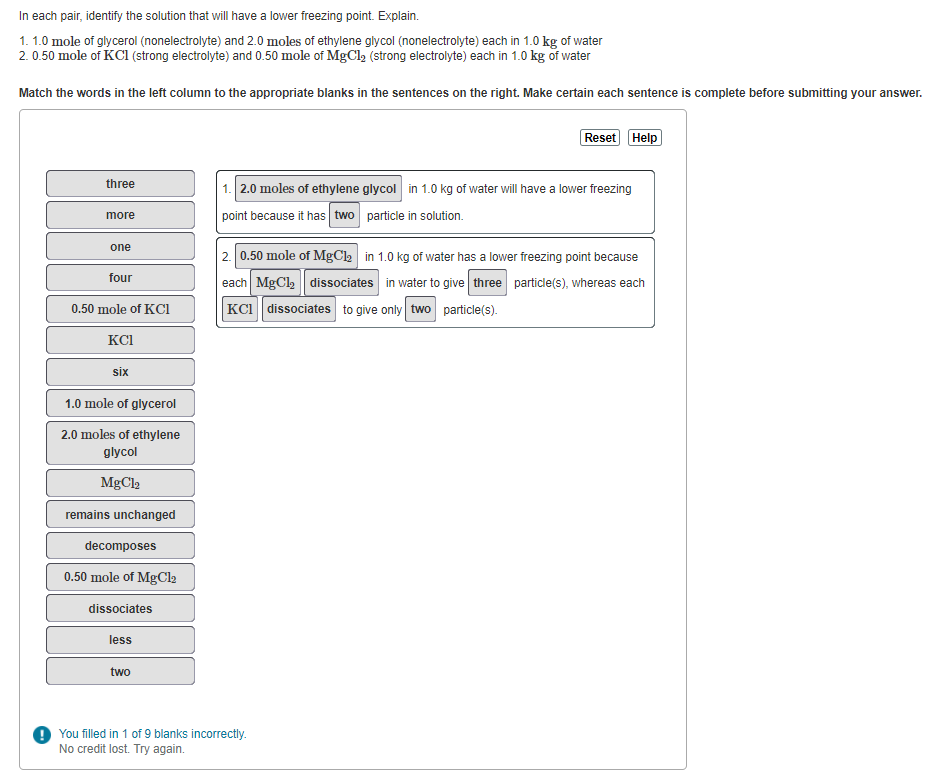 In each pair, identify the solution that will have a lower freezing point. Explain.
1.1.0 mole of glycerol (nonelectrolyte) and 2.0 moles of ethylene glycol (nonelectrolyte) each in 1.0 kg of water
2.0.50 mole of KCl (strong electrolyte) and 0.50 mole of MgCl₂ (strong electrolyte) each in 1.0 kg of water
Match the words in the left column to the appropriate blanks in the sentences on the right. Make certain each sentence is complete before submitting your answer.
three
more
one
four
0.50 mole of KC1
KCI
six
1.0 mole of glycerol
2.0 moles of ethylene
glycol
MgCl
remains unchanged
decomposes
0.50 mole of MgCl₂
dissociates
less
two
Reset Help
1. 2.0 moles of ethylene glycol in 1.0 kg of water will have a lower freezing
point because it has two particle in solution.
2. 0.50 mole of MgCl₂ in 1.0 kg of water has a lower freezing point because
each MgCl₂ dissociates in water to give three particle(s), whereas each
KCI dissociates to give only two particle(s).
! You filled in 1 of 9 blanks incorrectly.
No credit lost. Try again.
