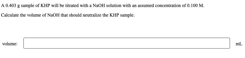 A 0.403 g sample of KHP will be titrated with a NaOH solution with an assumed concentration of 0.100 M.
Calculate the volume of NaOH that should neutralize the KHP sample.
volume:
mL