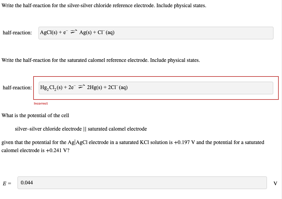 Write the half-reaction for the silver-silver chloride reference electrode. Include physical states.
half-reaction: AgCl(s) + e Ag(s) + Cl¯ (aq)
Write the half-reaction for the saturated calomel reference electrode. Include physical states.
half-reaction: Hg₂ Cl₂ (s) + 2e2Hg(s) + 2C1 (aq)
What is the potential of the cell
Incorrect
silver-silver chloride electrode || saturated calomel electrode
given that the potential for the Ag|AgCl electrode in a saturated KCl solution is +0.197 V and the potential for a saturated
calomel electrode is +0.241 V?
E =
0.044
V