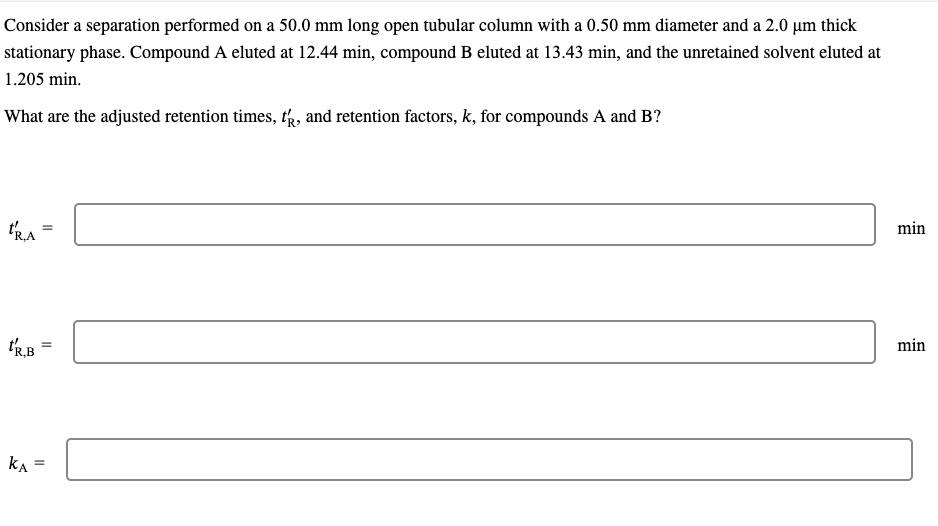 Consider a separation performed on a 50.0 mm long open tubular column with a 0.50 mm diameter and a 2.0 μm thick
stationary phase. Compound A eluted at 12.44 min, compound B eluted at 13.43 min, and the unretained solvent eluted at
1.205 min.
What are the adjusted retention times, t, and retention factors, k, for compounds A and B?
TRA
t'R,B
KA
=
=
=
min
min