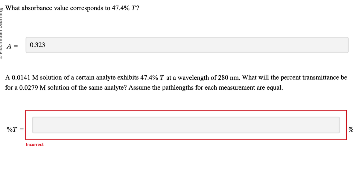 What absorbance value corresponds to 47.4% T?
A =
0.323
A 0.0141 M solution of a certain analyte exhibits 47.4% T at a wavelength of 280 nm. What will the percent transmittance be
for a 0.0279 M solution of the same analyte? Assume the pathlengths for each measurement are equal.
%T =
Incorrect
%