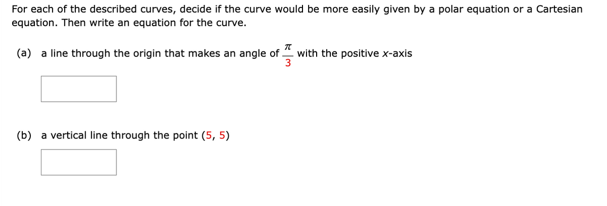 For each of the described curves, decide if the curve would be more easily given by a polar equation or a Cartesian
equation. Then write an equation for the curve.
T
(a) a line through the origin that makes an angle of with the positive x-axis
3
(b) a vertical line through the point (5, 5)