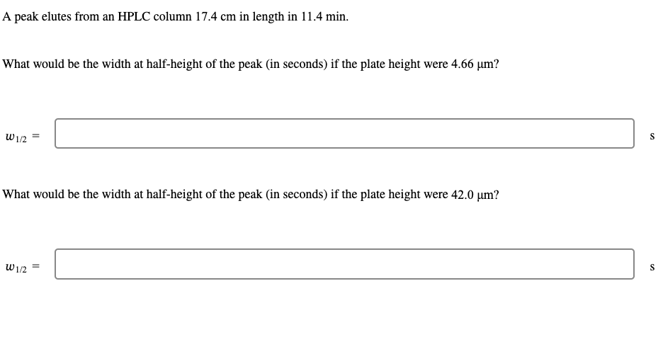 A peak elutes from an HPLC column 17.4 cm in length in 11.4 min.
What would be the width at half-height of the peak (in seconds) if the plate height were 4.66 µm?
W1/2
What would be the width at half-height of the peak (in seconds) if the plate height were 42.0 µm?
W 1/2
=
S
S