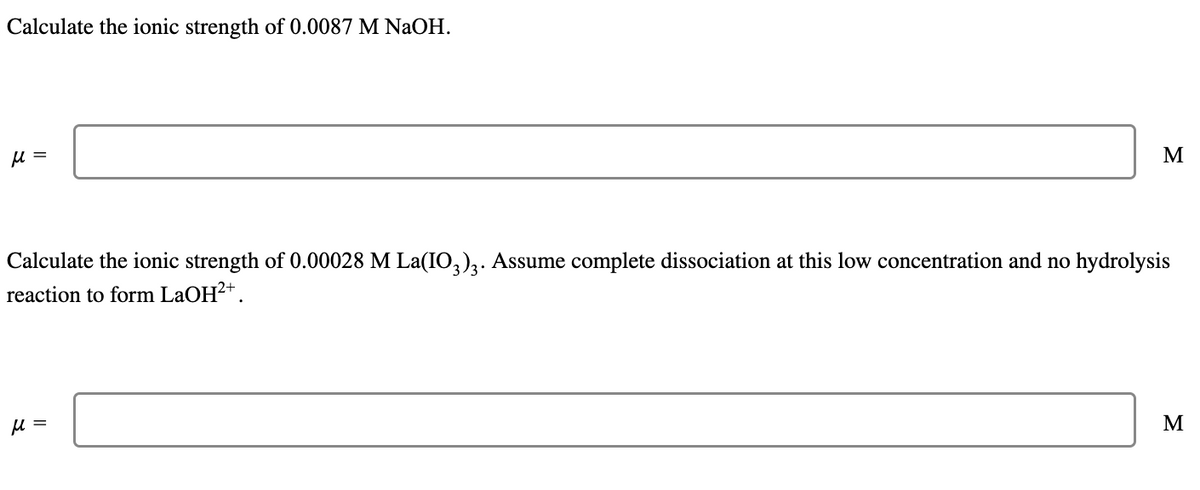 Calculate the ionic strength of 0.0087 M NaOH.
μ =
M
Calculate the ionic strength of 0.00028 M La(IO3)3. Assume complete dissociation at this low concentration and no hydrolysis
reaction to form LaOH²+.
μ =
M