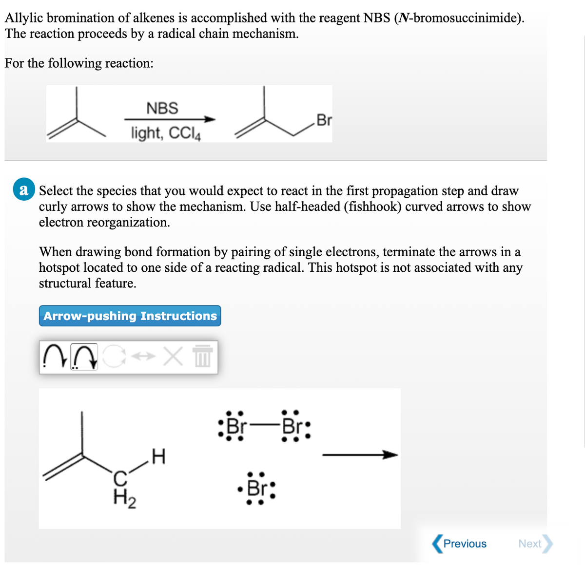 Allylic bromination of alkenes is accomplished with the reagent NBS (N-bromosuccinimide).
The reaction proceeds by a radical chain mechanism.
For the following reaction:
NBS
Br
light, CCI4
a Select the species that you would expect to react in the first propagation step and draw
curly arrows to show the mechanism. Use half-headed (fishhook) curved arrows to show
electron reorganization.
When drawing bond formation by pairing of single electrons, terminate the arrows in a
hotspot located to one side of a reacting radical. This hotspot is not associated with any
structural feature.
Arrow-pushing Instructions
将一郎:
Br
H2
Previous
Next
