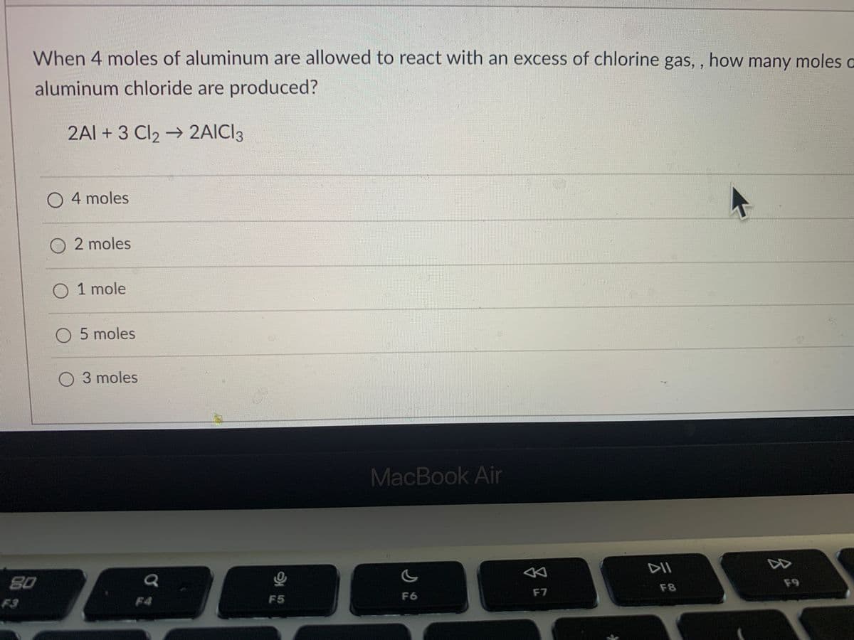 When 4 moles of aluminum are allowed to react with an excess of chlorine gas, , how many moles a
aluminum chloride are produced?
2Al + 3 Cl2 → 2AICI3
O 4 moles
2 moles
O 1 mole
O 5 moles
O 3 moles
MacBook Air
80
DII
F8
F9
F3
F4
F5
F6
F7
