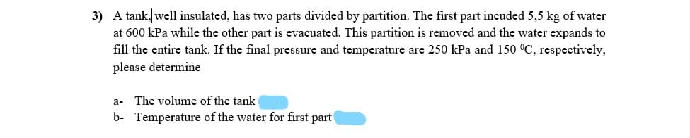 3) A tank, well insulated, has two parts divided by partition. The first part incuded 5,5 kg of water
at 600 kPa while the other part is evacuated. This partition is removed and the water expands to
fill the entire tank. If the final pressure and temperature are 250 kPa and 150 °C, respectively,
please determine
a- The volume of the tank
b- Temperature of the water for first part
