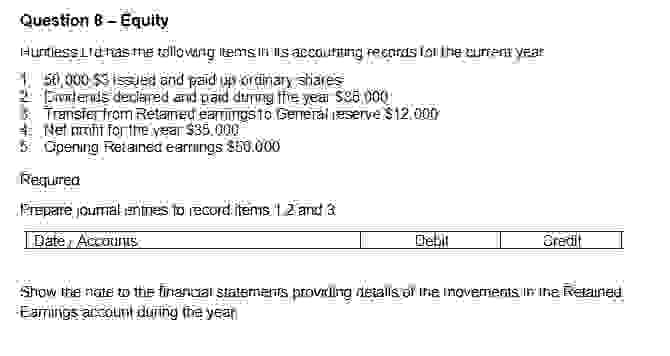 Question B-Equity
Huntless Lia has me tallowing items is accounting records for the current year
paid
Dividends declared and paid during the year 596 000
Transfer from Retained ear wings to General reserve $12,000
Net mint for the year $35.000
5 Opening Retained earrings 850.000
Required
Prepare journalentines to record items 1 2 and 3
Date Accounts
Debit
Credit
Show the nate to the financial statements providing detalls of the movements in The Retained
Earings account during the year