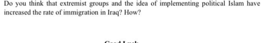 Do you think that extremist groups and the idea of implementing political Islam have
increased the rate of immigration in Iraq? How?
