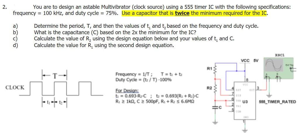 2.
You are to design an astable Multivibrator (clock source) using a 555 timer IC with the following specifications:
frequency = 100 kHz, and duty cycle = 75%. Use a capacitor that is twice the minimum required for the IC.
Determine the period, T, and then the values oft, and t, based on the frequency and duty cycle.
What is the capacitance (C) based on the 2x the minimum for the IC?
Calculate the value of R, using the design equation below and your values of t, and C.
Calculate the value for R, using the second design equation.
Xsci
Vcc
Ext Teg
R1S
T= ti +t
Frequency = 1/T;
Duty Cycle = (t /T) 100%
CLOCK
R2 $
13
OUT
For Design:
ti = 0.693-R2-C;t = 0.693(R: + R:)-C
R: 2 1ka, C2 500pF, R: + R2 s 6.6M2
TH U3
555 TIMER_RATED
TRI
CON
GND
