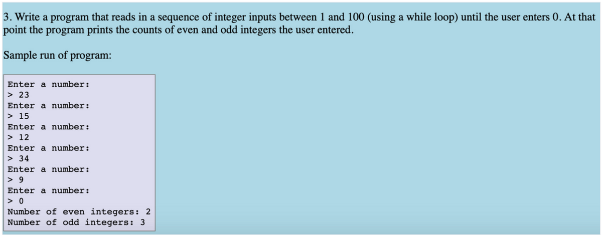 3. Write a program that reads in a sequence of integer inputs between 1 and 100 (using a while loop) until the user enters 0. At that
point the program prints the counts of even and odd integers the user entered.
Sample run of program:
Enter a number:
> 23
Enter a number:
> 15
Enter a number:
> 12
Enter a number:
> 34
Enter a number:
> 9
Enter a number:
> 0
Number of even integers: 2
Number of odd integers: 3
