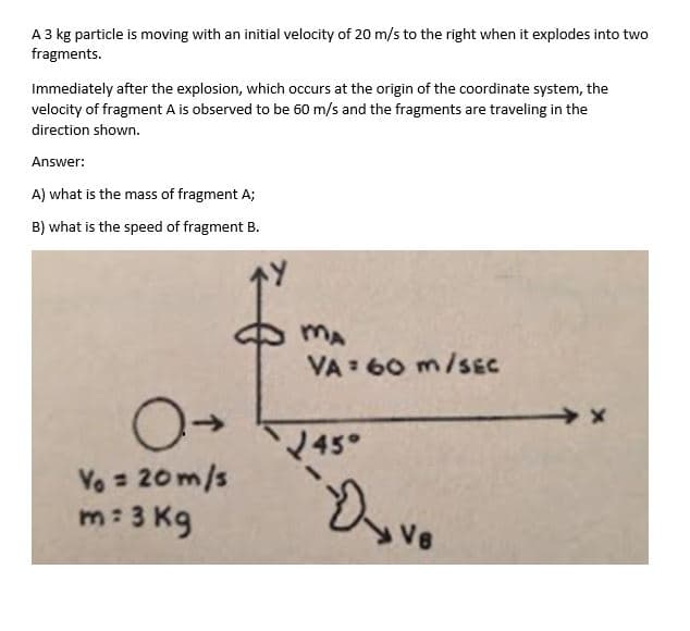 A 3 kg particle is moving with an initial velocity of 20 m/s to the right when it explodes into two
fragments.
Immediately after the explosion, which occurs at the origin of the coordinate system, the
velocity of fragment A is observed to be 60 m/s and the fragments are traveling in the
direction shown.
Answer:
A) what is the mass of fragment A;
B) what is the speed of fragment B.
MA
VA : 60 m/sEC
45°
Vo = 20m/s
m: 3 Kg
