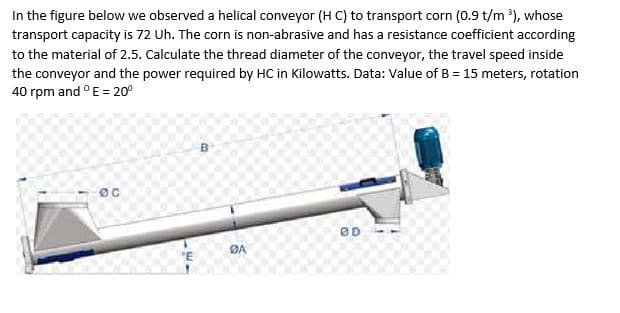 In the figure below we observed a helical conveyor (H C) to transport corn (0.9 t/m ³), whose
transport capacity is 72 Uh. The corn is non-abrasive and has a resistance coefficient according
to the material of 2.5. Calculate the thread diameter of the conveyor, the travel speed inside
the conveyor and the power required by HC in Kilowatts. Data: Value of B = 15 meters, rotation
40 rpm and °E = 20⁰
OC
"E
B
BA
ØD