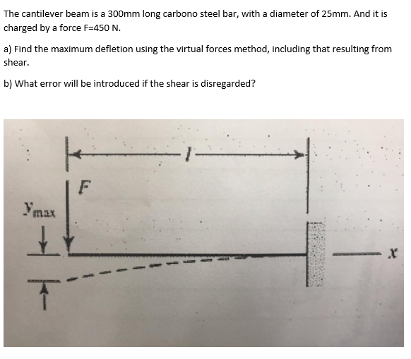 The cantilever beam is a 300mm long carbono steel bar, with a diameter of 25mm. And it is
charged by a force F=450 N.
a) Find the maximum defletion using the virtual forces method, including that resulting from
shear.
b) What error will be introduced if the shear is disregarded?
Ymax
+
T
F
X
