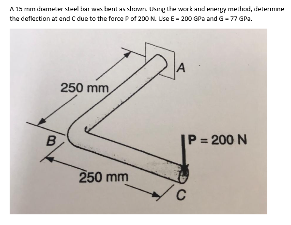 A 15 mm diameter steel bar was bent as shown. Using the work and energy method, determine
the deflection at end C due to the force P of 200 N. Use E = 200 GPa and G = 77 GPa.
B
250 mm
250 mm
A
P = 200 N
C