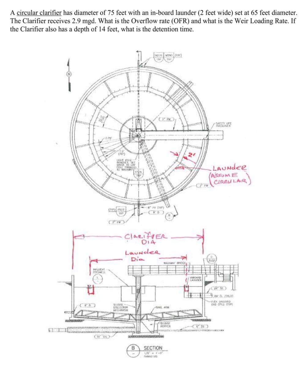 A circular clarifier has diameter of 75 feet with an in-board launder (2 feet wide) set at 65 feet diameter.
The Clarifier receives 2.9 mgd. What is the Overflow rate (OFR) and what is the Weir Loading Rate. If
the Clarifier also has a depth of 14 feet, what is the detention time.
LIGHT POLE
BRACKET SET
NO LAS
COLE PAHALLD
(P) P922
INFLUENT
FEEDWELL
ClALIER
DIA
Launder
Dia
WALKWAY BRIDGE
SLUDGE
DOLLECTOR
WECHANISM
-TAKE ARM
CLUDGE
HOPPER
B
SECTION
1/81-0
TAS100
LAUNDER
SAFETY LIFE
LAUNdee
ASSUME
CIRCULAR
24 SE
EL 200
LEX GROOVED
END (PLG (TYP)