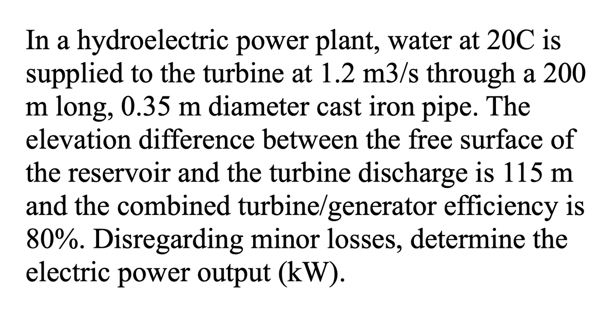 In a hydroelectric power plant, water at 20℃ is
supplied to the turbine at 1.2 m3/s through a 200
m long, 0.35 m diameter cast iron pipe. The
elevation difference between the free surface of
the reservoir and the turbine discharge is 115 m
and the combined turbine/generator efficiency is
80%. Disregarding minor losses, determine the
electric power output (kW).
