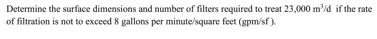 Determine the surface dimensions and number of filters required to treat 23,000 m³/d if the rate
of filtration is not to exceed 8 gallons per minute/square feet (gpm/sf).