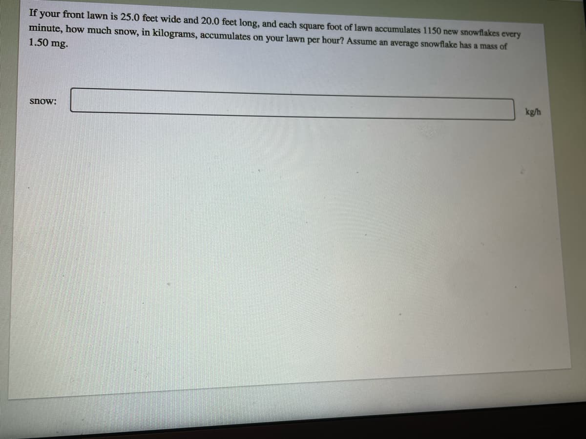 If your front lawn is 25.0 feet wide and 20.0 feet long, and each square foot of lawn accumulates 1150 new snowflakes every
minute, how much snow, in kilograms, accumulates on your lawn per hour? Assume an average snowflake has a mass of
1.50 mg.
kg/h
snow:
