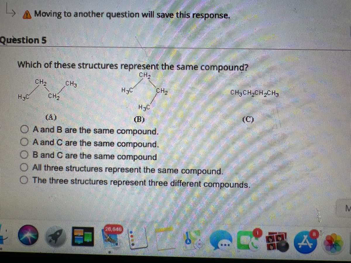 A Moving to another question will save this response.
Question 5
Which of these structures represent the same compound?
CH₂
CH₂
H3C
CH₂
CH3
H₂C
H3C
CH₂
CHJCH CHCH3
(B)
O A and B are the same compound.
A and C are the same compound.
B and C are the same compound
All three structures represent the same compound.
The three structures represent three different compounds.
(C)
E
M