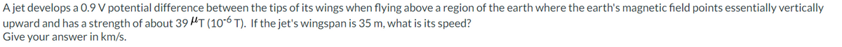 A jet develops a 0.9 V potential difference between the tips of its wings when flying above a region of the earth where the earth's magnetic field points essentially vertically
upward and has a strength of about 39 T (10-6 T). If the jet's wingspan is 35 m, what is its speed?
Give your answer in km/s.