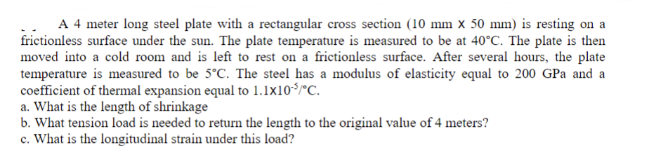 A 4 meter long steel plate with a rectangular cross section (10 mm x 50 mm) is resting on a
frictionless surface under the sun. The plate temperature is measured to be at 40°C. The plate is then
moved into a cold room and is left to rest on a frictionless surface. After several hours, the plate
temperature is measured to be 5°C. The steel has a modulus of elasticity equal to 200 GPa and a
coefficient of thermal expansion equal to 1.1x10-5/°C.
a. What is the length of shrinkage
b. What tension load is needed to return the length to the original value of 4 meters?
c. What is the longitudinal strain under this load?