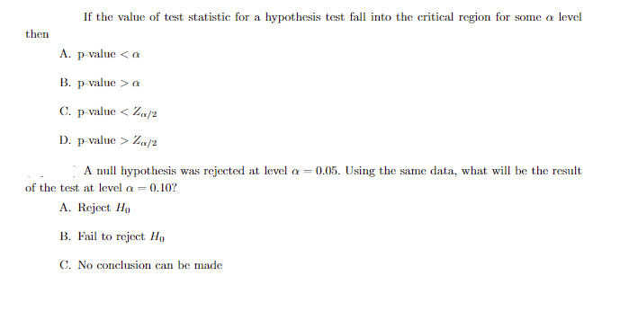 then
If the value of test statistic for a hypothesis test fall into the critical region for some a level
A. p-value < a
B. p-value > a
C. p-value < Zα/2
D. p-value > Za/2
A null hypothesis was rejected at level = 0.05. Using the same data, what will be the result
of the test at level a = 0.10?
A. Reject Ho
B. Fail to reject Ho
C. No conclusion can be made