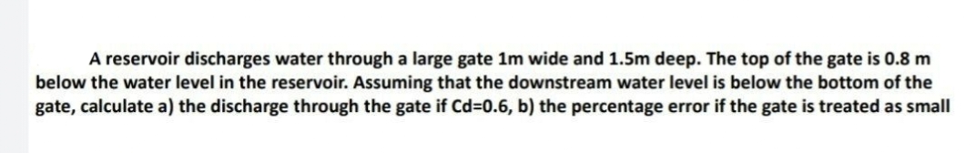 A reservoir discharges water through a large gate 1m wide and 1.5m deep. The top of the gate is 0.8 m
below the water level in the reservoir. Assuming that the downstream water level is below the bottom of the
gate, calculate a) the discharge through the gate if Cd=0.6, b) the percentage error if the gate is treated as small
