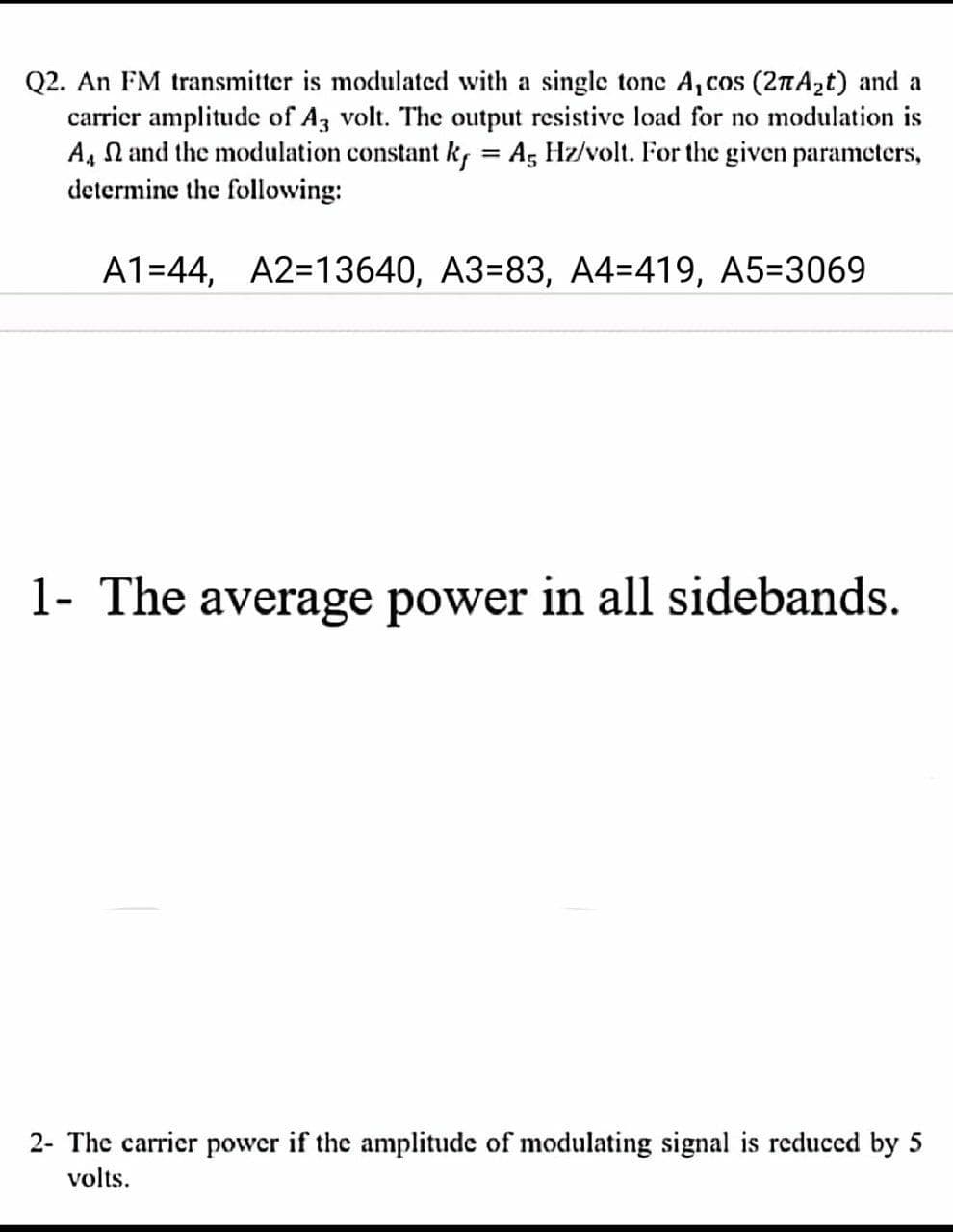 Q2. An FM transmitter is modulated with a single tone A, cos (2TA2t) and a
carrier amplitude of Az volt. The output resistive load for no modulation is
A, N and the modulation constant k, = A, Hz/volt. For the given parameters,
determine the following:
%3D
A1=44, A2=13640, A3=83, A4=419, A5=3069
1- The average power in all sidebands.
2- The carrier power if the amplitude of modulating signal is reduced by 5
volts.
