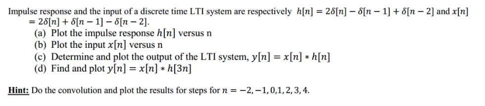 Impulse response and the input of a discrete time LTI system are respectively h[n] = 28[n] – 8[n – 1] + 8[n – 2] and x[n]
= 28[n] + 8[n – 1] – 8[n – 2].
(a) Plot the impulse response h[n] versus n
(b) Plot the input x[n] versus n
(c) Determine and plot the output of the LTI system, y[n] = x[n] * h[n]
(d) Find and plot y[n] = x[n] * h[3n]
Hint: Do the convolution and plot the results for steps for n = -2,-1,0,1, 2, 3, 4.
