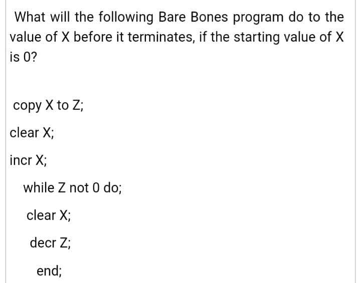 What will the following Bare Bones program do to the
value of X before it terminates, if the starting value of X
is 0?
сору X to Z;
clear X;
incr X;
while Z not 0 do;
clear X;
decr Z;
end;
