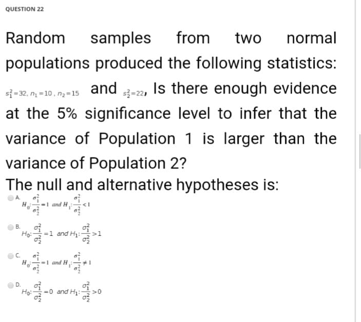 QUESTION 22
Random
samples
from
two
normal
populations produced the following statistics:
si=32, n = 10, n2=15
and -2, Is there enough evidence
at the 5% significance level to infer that the
variance of Population 1 is larger than the
variance of Population 2?
The null and alternative hypotheses is:
H-
and H
B.
Ho:-
=1 and H:
C.
H
=1 and H:
D.
Ho:
=0 and H:-
