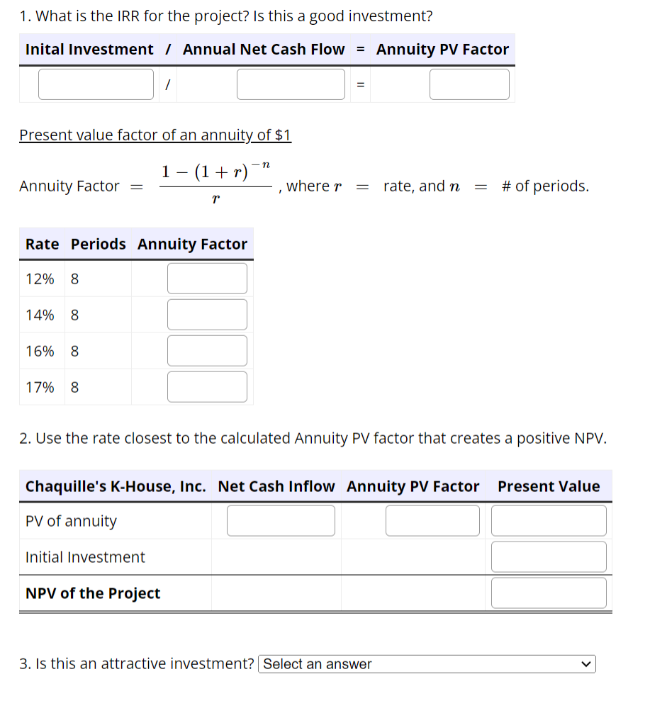 1. What is the IRR for the project? Is this a good investment?
Inital Investment / Annual Net Cash Flow = Annuity PV Factor
Present value factor of an annuity of $1
1 − (1 + r)
r
Annuity Factor
Rate Periods Annuity Factor
12% 8
14% 8
16% 8
=
17% 8
n
I
Initial Investment
NPV of the Project
where r
=
=
rate, and n
=
2. Use the rate closest to the calculated Annuity PV factor that creates a positive NPV.
3. Is this an attractive investment? Select an answer
# of periods.
Chaquille's K-House, Inc. Net Cash Inflow Annuity PV Factor Present Value
PV of annuity